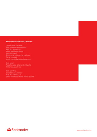 www.santander.com
Relaciones con Inversores y Analistas
Ciudad Grupo Santander
Edificio Pereda, segunda planta
Avda de Cantabria s/n
28660 Boadilla del Monte
Madrid (España)
Teléfonos: 91 259 65 14 / 91 259 65 20
Fax: 91 257 02 45
e mail: investor@gruposantander.com
Sede social:
Paseo Pereda 9-12, Santander (España)
Teléfono: 942 20 61 00
Sede operativa:
Ciudad Grupo Santander
Avda de Cantabria, s/n
28660 Boadilla del Monte, Madrid (España)
 