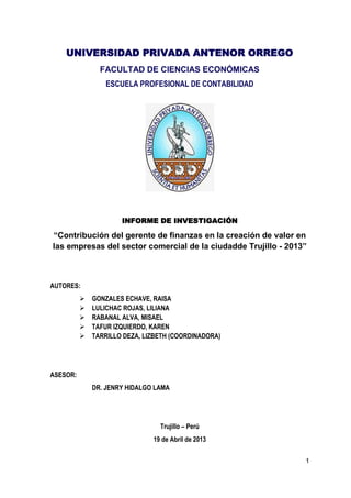 1
UNIVERSIDAD PRIVADA ANTENOR ORREGO
FACULTAD DE CIENCIAS ECONÓMICAS
ESCUELA PROFESIONAL DE CONTABILIDAD
INFORME DE INVESTIGACIÓN
“Contribución del gerente de finanzas en la creación de valor en
las empresas del sector comercial de la ciudadde Trujillo - 2013”
AUTORES:
 GONZALES ECHAVE, RAISA
 LULICHAC ROJAS, LILIANA
 RABANAL ALVA, MISAEL
 TAFUR IZQUIERDO, KAREN
 TARRILLO DEZA, LIZBETH (COORDINADORA)
ASESOR:
DR. JENRY HIDALGO LAMA
Trujillo – Perú
19 de Abril de 2013
 
