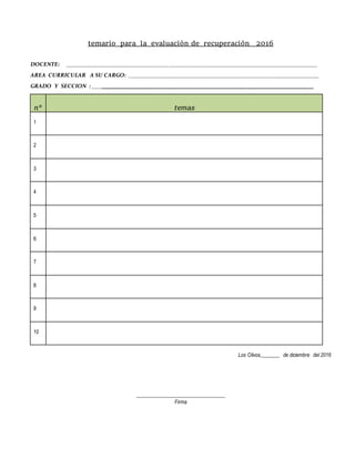 temario para la evaluación de recuperación 2016
DOCENTE: ______________________________________________________________________________________
AREA CURRICULAR A SU CARGO: _________________________________________________________________
GRADO Y SECCION : ______________________________________________________________
n° temas
1
2
3
4
5
6
7
8
9
10
Los Olivos,_______ de diciembre del 2016
__________________________________
Firma
 