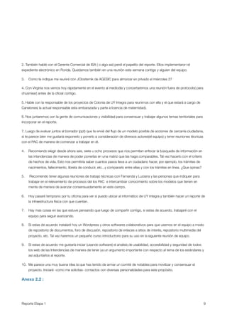 2. También hablé con el Gerente Comercial de ISA ( o algo asi) perdí el papelito del reporte. Ellos implementaron el
expediente electrónico en Florida. Quedamos también en una reunión esta semana contigo y alguien del equipo.

3.   Como te indique me reuniré con JClosternik de AGESIC para almorzar en privado el miércoles 27

4. Con Virginia nos vemos hoy rápidamente en el evento al mediodía y concertaremos una reunión fuera de protocolo( para
chusmear) antes de la oﬁcial contigo.

5. Hable con la responsable de los proyectos de Colonia de UY Integra para reunirnos con ella y el que estará a cargo de
Canelones( la actual responsable esta embarazada y parte a licencia de maternidad).

6. Nos juntaremos con la gente de comunicaciones y visibilidad para consensuar y trabajar algunos temas territoriales para
incorporar en el reporte.

7. Luego de evaluar juntos el borrador (ppt) que te envié del ﬂujo de un modelo posible de acciones de cercanía ciudadana,
si te parece bien me gustaría exponerlo y ponerlo a consideración de diversos actores(el equipo) y tener reuniones técnicas
con el PAC de manera de comenzar a trabajar en él. 

4.   Recomiendo elegir desde ahora seis, siete u ocho procesos que nos permitan enfocar la búsqueda de información en
     las intendencias de manera de poder ponerlas en una matriz que las haga comparables. Tal vez hacerlo con el criterio
     de hechos de vida. Esto nos permitiría saber cuantos pasos lleva a un ciudadano hacer, por ejemplo, los trámites de
     nacimientos, fallecimiento, libreta de conducir, etc...y compararlo entre ellas y con los trámites en línea. ¿Que opinas?

5.   Recomiendo tener algunas reuniones de trabajo técnicas con Fernanda y Luciana y las personas que indiquen para
     trabajar en el relevamiento de procesos del los PAC  e intercambiar conocimiento sobre los modelos que tienen en
     mente de manera de avanzar consensuadamente en este campo.

6.   Hoy pasaré temprano por tu oﬁcina para ver si puedo ubicar al informático de UY Integra y también hacer un reporte de
     la infraestructura física con que cuentan. 

7.   Hay mas cosas en las que estuve pensando que luego de compartir contigo, si estas de acuerdo, trabajaré con el
     equipo para seguir avanzando.

8.   Si estas de acuerdo instalaré hoy un Wordpress y otros softwares colaborativos para que usemos en el equipo a modo
     de repositorio de documentos, foro de discusión, repositorio de enlaces a sitios de interés, repositorio multimedia del
     proyecto, etc. Tal vez haremos un pequeño curso introductorio para su uso en la siguiente reunión de equipo.

9.   Si estas de acuerdo me gustaría iniciar (usando software) el analisis de usabilidad, accesibilidad y seguridad de todos
     los web de las Intendencias de manera de tener ya un argumento importante con respecto al tema de los estándares y
     así adjuntarlos al reporte.

10. Me parece una muy buena idea la que has tenido de armar un comité de notables para movilizar y consensuar el
     proyecto. Iniciaré -como me solicitas- contactos con diversas personalidades para este propósito.

Anexo 2.2 :




Reporte Etapa 1
                                                                                                                 9
 