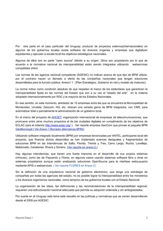Por otra parte en el caso particular del Uruguay, producto de proyectos externos(internacionales) en
algunos de los gobiernos locales existe software de diversos orígenes y empresas que digitalizan
expedientes y ejecutan a escala local los objetivos estratégicos nacionales.

Algunos de ellos son en parte "open source" debido a su orígen. Otros son propietarios por lo que de
acuerdo a la normativa nacional de interoperabilidad están siendo integrados utilizando webservices
compatibles xhtml.

Las normas de las agencia nacional competente (AGESIC) no indican acerca de que tipo de BPM utilizar,
por el contrario hacen un llamado a oferta de las compañías nacionales que tengan soluciones
desarrolladas para la función pública. Anexo1.1 : (Plan Estratégico, Gobierno en red y modelo de madurez)

La norma indica como condición absoluta de que respeten el marco de los estándares que garanticen la
interoperabilidad fijada en las normas del Estado que son a su vez el “estado del arte” en la materia
adoptado internacionalmente por W3C y la mayoría de los Estados Nacionales.

En ese sentido, en este momento, alrededor de 15 empresas entre las que se encuentra la Municipalidad de
Montevideo, Urudata, Geocom, HG, etc, ofrecen una variada gama de BPM integrados, con CMS, para
automatizar total o parcialmente la administración de un gobierno local.

En el marco del proyecto de AHCIET, organización internacional de empresas de telecomunicaciones, que
promueve entre otros muchos proyectos el de las ciudades digitales en cumplimiento de los objetivos de
ECLAC para el milenio( http://www.eclac.org/ ). Ver reporte empresa GeoCom que provee el paquete BPM
GeoMunicipal ( Ver Anexo 1 Borrador alternativas BPM))

Utilizando software integrado localmente (BPM) por empresas tercerizadas por ANTEL, participante local del
proyecto, que financia dichos desarrollos se han implantado avances desiguales y fragmentados de
soluciones BPM en las Intendencias de Salto, Florida, Treinta y Tres, Cerro Largo, Rocha, Lavalleja,
Maldonado, Canelones, Rivera y Soriano. (Ver reporte en anexo 2.)

Hay algunas intendencias, que tienen una fuerte impronta en el desarrollo de sus propios sistemas
(inhouse), como las de Paysandú y Flores, en algunos casos usando sistemas software libre y otras en
sistemas propietarios aunque están analizando soluciones OpenSource para la interfase web(usuario)
mediante APIS o webservices. ( Ver reporte FLORES en Anexo 2)

Sin la definición de una arquitectura nacional de gobierno electrónico, que tenga una estrategia de
compartida por todas las agencias del estado, no es posible lograr la interoperabilidad entre los ministerios
y los diversos organismos nacionales, como tampoco de los gobiernos locales con el Estado Nacional

La organización de las ideas, las definiciones y las recomendaciones de la interoperabilidad regional,
requieren una estructuración nacional adecuada que permita su adopción ordenada y sin ambigüedades.

Por suerte en el Uruguay este tema está resuelto en las políticas y normativas que se vienen desarrollando
desde el 2009 por AGESIC.




Reporte Etapa 1
                                                                                           2
 