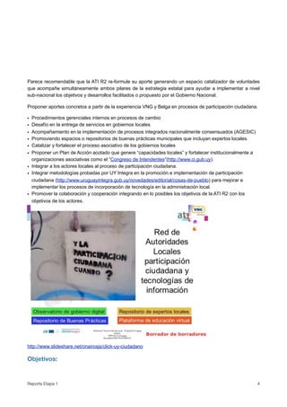Parece recomendable que la ATI R2 re-formule su aporte generando un espacio catalizador de voluntades
que acompañe simultáneamente ambos pilares de la estrategia estatal para ayudar a implementar a nivel
sub-nacional los objetivos y desarrollos facilitados o propuesto por el Gobierno Nacional.

Proponer aportes concretos a partir de la experiencia VNG y Belga en procesos de participación ciudadana.

• Procedimientos gerenciales internos en procesos de cambio
• Desafío en la entrega de servicios en gobiernos locales
• Acompañamiento en la implementación de procesos integrados nacionalmente consensuados (AGESIC)
• Promoviendo espacios o repositorios de buenas prácticas municipales que incluyan expertos locales.
• Catalizar y fortalecer el proceso asociativo de los gobiernos locales
• Proponer un Plan de Acción acotado que genere “capacidades locales” y fortalecer institucionalmente a
  organizaciones asociativas como el “Congreso de Intendentes”(http://www.ci.gub.uy).
• Integrar a los actores locales al proceso de participación ciudadana.
• Integrar metodologías probadas por UY Integra en la promoción e implementación de participación
  ciudadana (http://www.uruguayintegra.gub.uy/novedades/editorial/cosas-de-pueblo) para mejorar e
  implementar los procesos de incorporación de tecnología en la administración local.
• Promover la colaboración y cooperación integrando en lo posibles los objetivos de la ATI R2 con los
  objetivos de los actores.




http://www.slideshare.net/onairosjs/click-uy-ciudadano

Objetivos:


Reporte Etapa 1
                                                                                          4
 