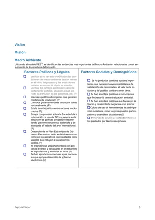 Visión

Misión

Macro Ambiente
Utilizando el modelo PEST, se identifican las tendencias mas importantes del Macro-Ambiente relacionadas con el se-
guimiento de los objetivos del proyecto.

        Factores Políticos y Legales                             Factores Sociales y Demográﬁcos
               Verificar si no han sido modificadas las con-
               diciones del macro-ambiente dado el retraso               Se ha producido cambios sociales impor-
               en el inicio del proyecto y las restricciones
                                                                    tantes que generan nuevas posibilidades de
               iniciales de acceso al objeto de estudio.
               Verificar los cambios políticos en cada de-          satisfacción de necesidades, el valor de la in-
               partamento: partidos, situación actual, pe-          clusión y la igualdad cotidiana entre otros.
               ríodo de transición de los gobiernos, etc. (P)           Se han adoptado políticas e instrumentos
               Intereses políticos divergentes que generan          que favorecer la descentralización territorial.
               conflictos de jurisdicción (P)                           Se han adoptado políticas que favorecen la
               Cambios gubernamentales tanto local como
                                                                    fijación y desarrollo de negocios en el interior.
               nacionalmente. (P)
               Existe tensión política entre sectores involu-           Cultura de uso de herramientas de participa-
               crados (P)                                           ción ciudadana, como los presupuestos partici-
                Mayor comprensión sobre la Sociedad de la           pativos y asambleas ciudadanas(S)
               Información, el uso de TIC´s y avance en la              Demanda de servicios y calidad similares a
               ejecución de políticas de gestión desarro-
                                                                    los prestados por la empresa privada.
               llando gobierno electrónico sostenible y de
               avanzada al “estado del arte” internacional.
               (P)
               Desarrollo de un Plan Estratégico de Go-
               bierno Electrónico, tanto en la infraestructura
               como en los aplicativos con resultados cons-
               tatables que incluyen a los gobiernos
               locales.(P)
               19 Intendencias Departamentales con pro-
               cesos diversos y desiguales en el desarrollo
               de digitalización y servicios en línea (P)
               Se han aprobado numerosas leyes naciona-
               les que apoyan desarrollo de gobierno
               electrónico.(L)




Reporte Etapa 1
                                                                                                        5
 