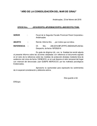 “AÑO DE LA CONSOLIDACIÓN DEL MAR DE GRAU”
Andahuaylas, 23 de febrero del 2016
OFICIO Nro. -2016-REGPOL-APURIMAC/DIVPOL-AND/SECPOLTRAN.
SEÑOR : Fiscal de la Segunda Fiscalía Provincial Penal Corporativa.-
Andahuaylas
ASUNTO : Remite Informe Nro. , por motivo que se indica.
REFERENCIA : Of. Nro. 208-2016-MP-2FPPC-ANDAHUAYLAS/3er.
Despacho, de fecha 16FEB2016
Es grato de dirigirme Ud., con la finalidad de remitir adjunto
al presente Informe sobre las acciones adoptadas con referencia al documento signado
en el rubro de la referencia sobre las medidas de protección dictadas mediante Acta de
audiencia oral única de fecha 13ENE2016, en el cual dispone el retiro temporal del hogar
con vivencial del denunciado Juan QUISPE MOROCCO, por los maltratos psicológicos
Evidenciados.
Aprovecho la oportunidad para expresarle los sentimientos
de mi especial consideración y deferente estima.
Dios guarde a Ud.
ERS/ypn.
 