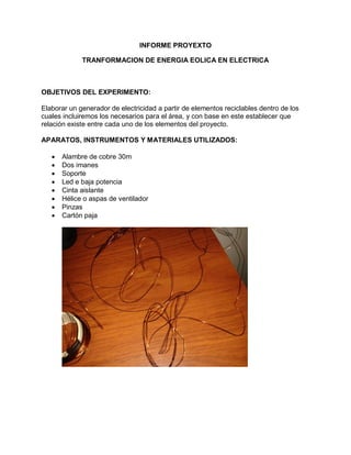 INFORME PROYEXTO
TRANFORMACION DE ENERGIA EOLICA EN ELECTRICA

OBJETIVOS DEL EXPERIMENTO:
Elaborar un generador de electricidad a partir de elementos reciclables dentro de los
cuales incluiremos los necesarios para el área, y con base en este establecer que
relación existe entre cada uno de los elementos del proyecto.
APARATOS, INSTRUMENTOS Y MATERIALES UTILIZADOS:









Alambre de cobre 30m
Dos imanes
Soporte
Led e baja potencia
Cinta aislante
Hélice o aspas de ventilador
Pinzas
Cartón paja

 