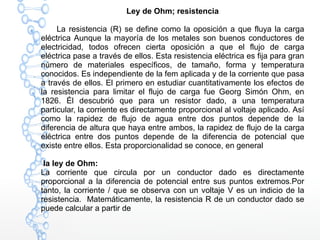 Ley de Ohm; resistencia
La resistencia (R) se define como la oposición a que fluya la carga
eléctrica Aunque la mayoría de los metales son buenos conductores de
electricidad, todos ofrecen cierta oposición a que el flujo de carga
eléctrica pase a través de ellos. Esta resistencia eléctrica es fija para gran
número de materiales específicos, de tamaño, forma y temperatura
conocidos. Es independiente de la fem aplicada y de la corriente que pasa
a través de ellos. El primero en estudiar cuantitativamente los efectos de
la resistencia para limitar el flujo de carga fue Georg Simón Ohm, en
1826. Él descubrió que para un resistor dado, a una temperatura
particular, la corriente es directamente proporcional al voltaje aplicado. Así
como la rapidez de flujo de agua entre dos puntos depende de la
diferencia de altura que haya entre ambos, la rapidez de flujo de la carga
eléctrica entre dos puntos depende de la diferencia de potencial que
existe entre ellos. Esta proporcionalidad se conoce, en general
la ley de Ohm:
La corriente que circula por un conductor dado es directamente
proporcional a la diferencia de potencial entre sus puntos extremos.Por
tanto, la corriente / que se observa con un voltaje V es un indicio de la
resistencia. Matemáticamente, la resistencia R de un conductor dado se
puede calcular a partir de
 