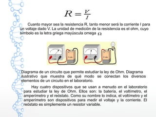 Cuanto mayor sea la resistencia R, tanto menor será la corriente I para
un voltaje dado V. La unidad de medición de la resistencia es el ohm, cuyo
símbolo es la letra griega mayúscula omega
Diagrama de un circuito que permite estudiar la ley de Ohm. Diagrama
ilustrativo que muestra de qué modo se conectan los diversos
elementos de un circuito en el laboratorio.
Hay cuatro dispositivos que se usan a menudo en el laboratorio
para estudiar la ley de Ohm. Ellos son: la batería, el voltímetro, el
amperímetro y el reóstato. Como su nombre lo indica, el voltímetro y el
amperímetro son dispositivos para medir el voltaje y la corriente. El
reóstato es simplemente un resistor variable.
 