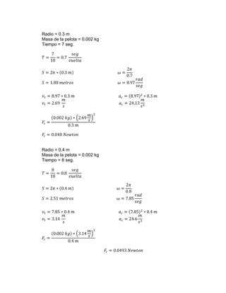 Radio = 0.3 m
Masa de la pelota = 0.002 kg
Tiempo = 7 seg.




Radio = 0.4 m
Masa de la pelota = 0.002 kg
Tiempo = 8 seg.
 