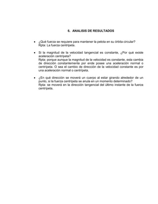 6. ANALISIS DE RESULTADOS


¿Qué fuerza se requiere para mantener la pelota en su órbita circular?
Rpta: La fuerza centrípeta.

Si la magnitud de la velocidad tangencial es constante, ¿Por qué existe
aceleración centrípeta?
Rpta: porque aunque la magnitud de la velocidad es constante, esta cambia
de dirección constantemente por ende posee una aceleración normal o
centrípeta. O sea el cambio de dirección de la velocidad constante es por
una aceleración normal o centrípeta.

¿En qué dirección se moverá un cuerpo al estar girando alrededor de un
punto, si la fuerza centrípeta se anula en un momento determinado?
Rpta: se moverá en la dirección tangencial del último instante de la fuerza
centrípeta.
 