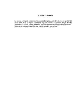 7. CONCLUSIONES


La fuerza centrípeta respecto a la velocidad angular, varia directamente, queriendo
decir esto que a mayor velocidad angular vamos a generar mayor fuerza
centrípeta, o que a menor velocidad angular tendremos menor fuerza centrípeta,
quien es la fuerza que mantiene al cuerpo en su órbita circular.
 