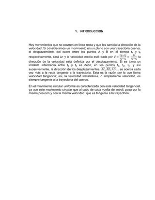 1. INTRODUCCION



Hay movimientos que no ocurren en línea recta y que les cambia la dirección de la
velocidad. Si consideramos un movimiento en un plano con una trayectoria cuerva,
el desplazamiento del cuero entre los puntos A y B en el tiempo ta y tb
respectivamente, será     y la velocidad media está dada por                    la
dirección de la velocidad está definida por el desplazamiento. Si se toma un
instante intermedio entre ta y tb es decir, en los puntos tC, tD, tE. y así
sucesivamente, la dirección de los desplazamientos.           … se acerca cada
vez más a la recta tangente a la trayectoria. Esta es la razón por la que llama
velocidad tangencia; asi, la velocidad instantánea, o simplemente velocidad, es
siempre tangente a la trayectoria del cuerpo.

En el movimiento circular uniforme es caracterizado con esta velocidad tangencial,
ya que este movimiento circular que al cabo de cada vuelta del móvil, pasa por la
misma posición y con la misma velocidad, que es tangente a la trayectoria.
 