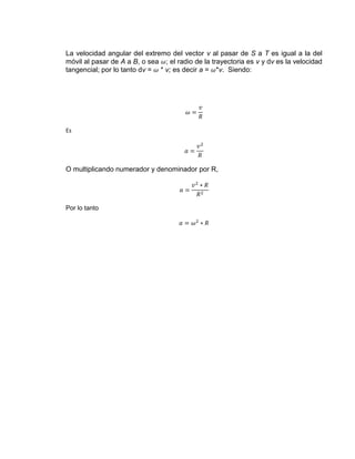 La velocidad angular del extremo del vector v al pasar de S a T es igual a la del
móvil al pasar de A a B, o sea ; el radio de la trayectoria es v y dv es la velocidad
tangencial; por lo tanto dv = * v; es decir a = *v. Siendo:




Es




O multiplicando numerador y denominador por R,




Por lo tanto
 