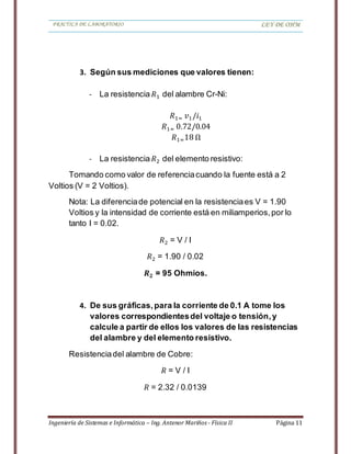 PRACTICA DE LABORATORIO LEY DE OHM
Ingeniería de Sistemas e Informática – Ing. Antenor Mariños - Física II Página 11
3. Según sus mediciones que valores tienen:
- La resistencia 𝑅1 del alambre Cr-Ni:
𝑅1= 𝑣1/𝑖1
𝑅1= 0.72/0.04
𝑅1=18 Ω
- La resistencia 𝑅2 del elemento resistivo:
Tomando como valor de referenciacuando la fuente está a 2
Voltios (V = 2 Voltios).
Nota: La diferenciade potencial en la resistenciaes V = 1.90
Voltios y la intensidad de corriente está en miliamperios,por lo
tanto I = 0.02.
𝑅2 = V / I
𝑅2 = 1.90 / 0.02
𝑹 𝟐 = 95 Ohmios.
4. De sus gráficas,para la corriente de 0.1 A tome los
valores correspondientesdel voltaje o tensión,y
calcule a partir de ellos los valores de las resistencias
del alambre y del elemento resistivo.
Resistenciadel alambre de Cobre:
𝑅 = V / I
𝑅 = 2.32 / 0.0139
 