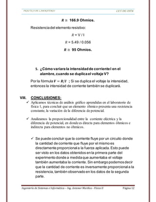 PRACTICA DE LABORATORIO LEY DE OHM
Ingeniería de Sistemas e Informática – Ing. Antenor Mariños - Física II Página 12
𝑹 ≅ 166.9 Ohmios.
Resistenciadel elemento resistivo:
𝑅 = V / I
𝑅 = 5.49 / 0.056
𝑹 ≅ 95 Ohmios.
5. ¿Cómo variara la intensidadde corrienteI en el
alambre,cuando se duplicael voltaje V?
Por la fórmula 𝑽 = 𝑹/𝑰 ; Si se duplica el voltaje la intensidad,
entonces la intensidad de corriente también se duplicará.
VIII. CONCLUSIONES:
 Aplicamos técnicas de análisis gráfico aprendidas en el laboratorio de
física 1, para concluir que un elemento óhmico presenta una resistencia
constante, la variación de la diferencia de potencial.
 Analizamos la proporcionalidad entre la corriente eléctrica y la
diferencia de potencial, en dondees directa para elementos óhmicos e
indirecta para elementos no óhmicos.
 Se puede concluir que la corriente fluye por un circuito donde
la cantidad de corriente que fluye por el mismo es
directamente proporcionala la fuerza aplicada. Esto puede
ser visto en los datos obtenidos en la primera parte del
experimento donde a medidaque aumentaba el voltaje
también aumentaba la corriente. Sin embargo podemosdecir
que la cantidad de corriente es inversamente proporcionala la
resistencia, también observado en los datos de la segunda
parte.
 