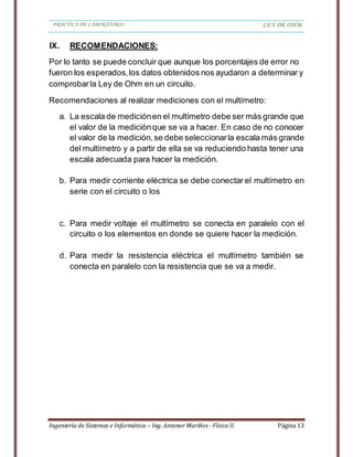 PRACTICA DE LABORATORIO LEY DE OHM
Ingeniería de Sistemas e Informática – Ing. Antenor Mariños - Física II Página 13
IX. RECOMENDACIONES:
Por lo tanto se puede concluir que aunque los porcentajes de error no
fueron los esperados,los datos obtenidos nos ayudaron a determinar y
comprobar la Ley de Ohm en un circuito.
Recomendaciones al realizar mediciones con el multímetro:
a. La escala de mediciónen el multímetro debe ser más grande que
el valor de la mediciónque se va a hacer. En caso de no conocer
el valor de la medición,se debe seleccionarla escala más grande
del multímetro y a partir de ella se va reduciendo hasta tener una
escala adecuada para hacer la medición.
b. Para medir corriente eléctrica se debe conectar el multímetro en
serie con el circuito o los
c. Para medir voltaje el multímetro se conecta en paralelo con el
circuito o los elementos en donde se quiere hacer la medición.
d. Para medir la resistencia eléctrica el multímetro también se
conecta en paralelo con la resistencia que se va a medir.
 
