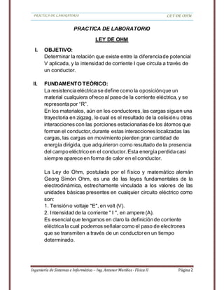 PRACTICA DE LABORATORIO LEY DE OHM
Ingeniería de Sistemas e Informática – Ing. Antenor Mariños - Física II Página 2
PRACTICA DE LABORATORIO
LEY DE OHM
I. OBJETIVO:
Determinar la relación que existe entre la diferenciade potencial
V aplicada, y la intensidad de corriente I que circula a través de
un conductor.
II. FUNDAMENTO TEÓRICO:
La resistenciaeléctrica se define como la oposiciónque un
material cualquiera ofrece al paso de la corriente eléctrica, y se
representapor “R”.
En los materiales, aún en los conductores,las cargas siguen una
trayectoria en zigzag, lo cual es el resultado de la colisión u otras
interacciones con las porciones estacionarias de los átomos que
forman el conductor,durante estas interacciones localizadas las
cargas, las cargas en movimiento pierden gran cantidad de
energía dirigida, que adquirieron como resultado de la presencia
del campo eléctrico en el conductor.Esta energía perdida casi
siempre aparece en forma de calor en el conductor.
La Ley de Ohm, postulada por el físico y matemático alemán
Georg Simón Ohm, es una de las leyes fundamentales de la
electrodinámica, estrechamente vinculada a los valores de las
unidades básicas presentes en cualquier circuito eléctrico como
son:
1. Tensióno voltaje "E", en volt (V).
2. Intensidad de la corriente " I ", en ampere (A).
Es esencial que tengamos en claro la definiciónde corriente
eléctrica la cual podemos señalarcomo el paso de electrones
que se transmiten a través de un conductoren un tiempo
determinado.
 