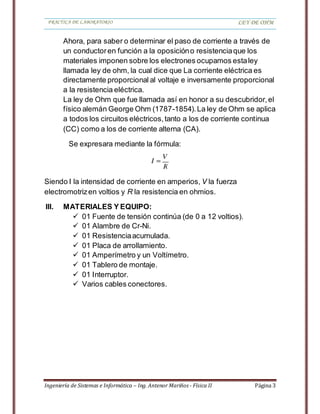 PRACTICA DE LABORATORIO LEY DE OHM
Ingeniería de Sistemas e Informática – Ing. Antenor Mariños - Física II Página 3
Ahora, para saber o determinar el paso de corriente a través de
un conductoren función a la oposicióno resistenciaque los
materiales imponen sobre los electrones ocupamos estaley
llamada ley de ohm, la cual dice que La corriente eléctrica es
directamente proporcional al voltaje e inversamente proporcional
a la resistencia eléctrica.
La ley de Ohm que fue llamada así en honor a su descubridor,el
físico alemán George Ohm (1787-1854).La ley de Ohm se aplica
a todos los circuitos eléctricos,tanto a los de corriente continua
(CC) como a los de corriente alterna (CA).
Se expresara mediante la fórmula:
Siendo I la intensidad de corriente en amperios, V la fuerza
electromotrizen voltios y R la resistencia en ohmios.
III. MATERIALES Y EQUIPO:
 01 Fuente de tensión continúa (de 0 a 12 voltios).
 01 Alambre de Cr-Ni.
 01 Resistenciaacumulada.
 01 Placa de arrollamiento.
 01 Amperímetro y un Voltímetro.
 01 Tablero de montaje.
 01 Interruptor.
 Varios cables conectores.
 