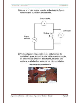 PRACTICA DE LABORATORIO LEY DE OHM
Ingeniería de Sistemas e Informática – Ing. Antenor Mariños - Física II Página 5
1) Armar el circuito que se muestra en la siguiente figura
considerando la placa de arrollamiento.
2) Verificar la correcta posiciónde los instrumentos de
medición.Luego cierre el circuito, mida para cada escala
de tenciones de tenciones de la fuente, el voltaje y la
corriente en el alambre, anotando los valores hallados.
CIRCUITO CON PLACA DE ARROLAMIENTO
 