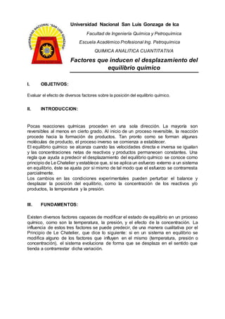 Universidad Nacional San Luis Gonzaga de Ica
Facultad de Ingeniería Química y Petroquímica
Escuela Académico Profesional Ing. Petroquímica
QUIMICA ANALITICA CUANTITATIVA
Factores que inducen el desplazamiento del
equilibrio químico
I. OBJETIVOS:
Evaluar el efecto de diversos factores sobre la posición del equilibrio químico.
II. INTRODUCCION:
Pocas reacciones químicas proceden en una sola dirección. La mayoría son
reversibles al menos en cierto grado. Al inicio de un proceso reversible, la reacción
procede hacia la formación de productos. Tan pronto como se forman algunas
moléculas de producto, el proceso inverso se comienza a establecer.
El equilibrio químico se alcanza cuando las velocidades directa e inversa se igualan
y las concentraciones netas de reactivos y productos permanecen constantes. Una
regla que ayuda a predecir el desplazamiento del equilibrio químico se conoce como
principio de Le Chatelier y establece que, si se aplica un esfuerzo externo a un sistema
en equilibrio, éste se ajusta por sí mismo de tal modo que el esfuerzo se contrarresta
parcialmente.
Los cambios en las condiciones experimentales pueden perturbar el balance y
desplazar la posición del equilibrio, como la concentración de los reactivos y/o
productos, la temperatura y la presión.
III. FUNDAMENTOS:
Existen diversos factores capaces de modificar el estado de equilibrio en un proceso
químico, como son la temperatura, la presión, y el efecto de la concentración. La
influencia de estos tres factores se puede predecir, de una manera cualitativa por el
Principio de Le Chatelier, que dice lo siguiente: si en un sistema en equilibrio se
modifica alguno de los factores que influyen en el mismo (temperatura, presión o
concentración), el sistema evoluciona de forma que se desplaza en el sentido que
tienda a contrarrestar dicha variación.
 