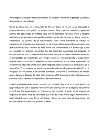 interdisciplinar, integral y horizontal siempre ha buscado innovar en el proceso y prácticas
de enseñanza –aprendizaje.
No es de ahora que en el desarrollo de Flor de Ceibo en Rivera se ha destacado la
importancia de la participación de los estudiantes. Para organizar, coordinar y poner en
práctica las actividades en territorio ellos deben establecer hipótesis, inferir y elaborar
colectivamente soluciones para problemas (fuera de la sala de aula) en forma creativa y
colaborativa. La práctica de la horizontalidad como forma constante de trabajo, se
comprende en el sentido que el docente no es el único el que posee el conocimiento sino
que se habilita a una “rotación de roles” en el cual la enseñanza y el aprendizaje puede
ser asumido en distintos momentos por los diferentes integrantes del proyecto. El
estudiante no es sólo un receptor de información, sino que las interacciones mediadas por
el computador se caracterizan por integrar procesos, intercambiando y proponiendo
nuevas ideas, compartiendo experiencias que contribuyen a una mejor integración del
conocimiento adquirido en las aulas pero integrado a las necesidades o emergentes de la
comunidad. El rol docente se transforma en orientador en el proceso de reflexión en la
búsqueda de soluciones a situaciones concretas facilitando y promoviendo el análisis
antes, durante y después de cada intervención en el territorio como parte del proceso de
sistematización y enlace o acoplamiento de conocimientos.
La horizontalidad en este sentido permite una completa integración en la participación del
grupo estudiantil con el docente y el docente con el estudiante en el objetivo de reafirmar
o confirmar los aprendizajes en transcurso del proceso. A partir de la experiencia
adquirida en estos años se considera que Flor de Ceibo debe seguir fomentando la
horizontalidad como una forma de trabajo diario, no solo para el aprendizaje del
estudiante sino también como práctica docente.
90
 