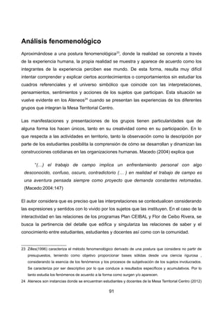 Análisis fenomenológico
Aproximándose a una postura fenomenológica23
, donde la realidad se concreta a través
de la experiencia humana, la propia realidad se muestra y aparece de acuerdo como los
integrantes de la experiencia perciben ese mundo. De esta forma, resulta muy difícil
intentar comprender y explicar ciertos acontecimientos o comportamientos sin estudiar los
cuadros referenciales y el universo simbólico que coincide con las interpretaciones,
pensamientos, sentimientos y acciones de los sujetos que participan. Esta situación se
vuelve evidente en los Ateneos24
cuando se presentan las experiencias de los diferentes
grupos que integran la Mesa Territorial Centro.
Las manifestaciones y presentaciones de los grupos tienen particularidades que de
alguna forma los hacen únicos, tanto en su creatividad como en su participación. En lo
que respecta a las actividades en territorio, tanto la observación como la descripción por
parte de los estudiantes posibilita la comprensión de cómo se desarrollan y dinamizan las
construcciones cotidianas en las organizaciones humanas. Macedo (2004) explica que
“(…) el trabajo de campo implica un enfrentamiento personal con algo
desconocido, confuso, oscuro, contradictorio (… ) en realidad el trabajo de campo es
una aventura pensada siempre como proyecto que demanda constantes retomadas.
(Macedo:2004:147)
El autor considera que es preciso que las interpretaciones se contextualicen considerando
las expresiones y sentidos con lo vivido por los sujetos que las instituyen. En el caso de la
interactividad en las relaciones de los programas Plan CEIBAL y Flor de Ceibo Rivera, se
busca la pertinencia del detalle que edifica y singulariza las relaciones de saber y el
conocimiento entre estudiantes, estudiantes y docentes así como con la comunidad.
23 Zilles(1996) caracteriza el método fenomenológico derivado de una postura que considera no partir de
presupuestos, teniendo como objetivo proporcionar bases sólidas desde una ciencia rigurosa ,
considerando la esencia de los fenómenos y los procesos de subjetivación de los sujetos involucrados.
Se caracteriza por ser descriptivo por lo que conduce a resultados específicos y acumulativos. Por lo
tanto estudia los fenómenos de acuerdo a la forma como surgen y/o aparecen.
24 Ateneos son instancias donde se encuentran estudiantes y docentes de la Mesa Territorial Centro (2012)
91
 