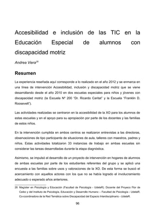 Accesibilidad e inclusión de las TIC en la
Educación Especial de alumnos con
discapacidad motriz
Andrea Viera26
Resumen
La experiencia reseñada aquí corresponde a lo realizado en el año 2012 y se enmarca en
una línea de intervención Accesibilidad, inclusión y discapacidad motriz que se viene
desarrollando desde el año 2010 en dos escuelas especiales para niños y jóvenes con
discapacidad motriz (la Escuela Nº 200 “Dr. Ricardo Caritat” y la Escuela “Franklin D.
Roosevelt”).
Las actividades realizadas se centraron en la accesibilidad de la XO para los alumnos de
estas escuelas y en el apoyo para su apropiación por parte de los docentes y las familias
de estos niños.
En la intervención cumplida en ambos centros se realizaron entrevistas a las directoras,
observaciones de tipo participante de situaciones de aula, talleres con maestros, padres y
niños. Estas actividades totalizaron 33 instancias de trabajo en ambas escuelas sin
considerar las tareas desarrolladas durante la etapa diagnóstica.
Asimismo, se impulsó el desarrollo de un proyecto de intervención en hogares de alumnos
de ambas escuelas por parte de los estudiantes referentes del grupo y se aplicó una
encuesta a las familias sobre usos y valoraciones de la XO. De esta forma se buscó el
acercamiento con aquellos actores con los que no se había logrado el involucramiento
adecuado o esperado años anteriores.
26 Magíster en Psicología y Educación (Facultad de Psicología - UdelaR). Docente del Proyeco Flor de
Ceibo y del Instituto de Psicología, Educación y Desarrollo Humano – Facultad de Psicología - UdelaR.
Co-coordinadora de la Red Temática sobre Discapacidad del Espacio Interdisciplinario - UdelaR.
96
 