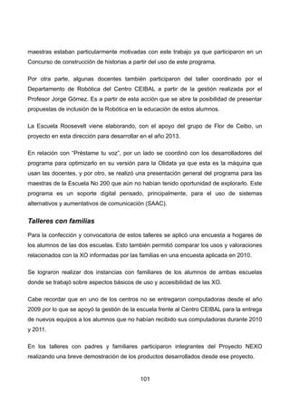maestras estaban particularmente motivadas con este trabajo ya que participaron en un
Concurso de construcción de historias a partir del uso de este programa.
Por otra parte, algunas docentes también participaron del taller coordinado por el
Departamento de Robótica del Centro CEIBAL a partir de la gestión realizada por el
Profesor Jorge Gómez. Es a partir de esta acción que se abre la posibilidad de presentar
propuestas de inclusión de la Robótica en la educación de estos alumnos.
La Escuela Roosevelt viene elaborando, con el apoyo del grupo de Flor de Ceibo, un
proyecto en esta dirección para desarrollar en el año 2013.
En relación con “Préstame tu voz”, por un lado se coordinó con los desarrolladores del
programa para optimizarlo en su versión para la Olidata ya que esta es la máquina que
usan las docentes, y por otro, se realizó una presentación general del programa para las
maestras de la Escuela No 200 que aún no habían tenido oportunidad de explorarlo. Este
programa es un soporte digital pensado, principalmente, para el uso de sistemas
alternativos y aumentativos de comunicación (SAAC).
Talleres con familias
Para la confección y convocatoria de estos talleres se aplicó una encuesta a hogares de
los alumnos de las dos escuelas. Esto también permitió comparar los usos y valoraciones
relacionados con la XO informadas por las familias en una encuesta aplicada en 2010.
Se lograron realizar dos instancias con familiares de los alumnos de ambas escuelas
donde se trabajó sobre aspectos básicos de uso y accesibilidad de las XO.
Cabe recordar que en uno de los centros no se entregaron computadoras desde el año
2009 por lo que se apoyó la gestión de la escuela frente al Centro CEIBAL para la entrega
de nuevos equipos a los alumnos que no habían recibido sus computadoras durante 2010
y 2011.
En los talleres con padres y familiares participaron integrantes del Proyecto NEXO
realizando una breve demostración de los productos desarrollados desde ese proyecto.
101
 