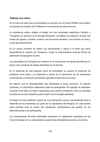 Talleres con niños
En el marco de esta línea de actividades se coordinó con el Centro CEIBAL para realizar
un proyecto de inclusión de la Robótica en la educación de estos alumnos.
La experiencia estuvo dirigida al trabajo con dos actividades especificas (Scratch y
Tortugarte) con alumnos de la Escuela Roosevelt. Los talleres se realizaron durante tres
meses (de agosto a octubre), tuvieron una frecuencia semanal y una duración de hora y
cuarto aproximadamente.
En un primer momento se realizó una aproximación y apoyo a la tarea que venía
desarrollando la maestra con Tortugarte y luego se instrumentaron diversas formas de
exploración del programa Scratch.
Las actividades con Tortugarte se centraron en la construcción de figuras geométricas en
apoyo a las consignas de trabajo planteadas por la docente.
En el desarrollo de este segundo tramo de actividades se propició la resolución de
problemas entre pares y no solamente a través de la intervención de los estudiantes
coordinadores o la docente que también apoyaba el desarrollo de la tarea.
Se observó que la heterogeneidad que presentaba el grupo promovía, en algunas
ocasiones, un intercambio colaborativo entre los participantes. Por ejemplo se realizaban
consultas entre ellos, se daban sugerencias para resolver problemas o bien se solicitaba
la asistencia de otro compañero para cumplir con la consigna planteada.
El trabajo con esta población requirió de una participación activa y personalizada para el
desarrollo de las actividades por parte de los estudiantes del Proyecto. En este sentido
cada actividad tenía al menos tres estudiantes coordinadores que asistían en las
diferentes tareas a los participantes.
Los coordinadores de estas actividades subrayaron la satisfacción expresada por los
niños de trabajar con su computadora a pesar de las dificultades de acceso a la misma.
102
 