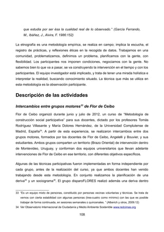 que estudia por ser ésa la cualidad real de lo observado.” (García Ferrando,
M., Ibáñez, J., Alvira, F. 1986:152)
La etnografía es una metodología empírica, se realiza en campo; implica la escucha, el
registro de prácticas, y reflexiones éticas en la recogida de datos. Trabajamos en una
comunidad, problematizamos, definimos un problema, planificamos con la gente, con
flexibilidad. Los participantes nos imponen condiciones, negociamos con la gente. No
sabemos bien lo que va a pasar, se va construyendo la intervención en el tiempo y con los
participantes. El equipo investigador está implicado, y trata de tener una mirada holística e
interpretar la realidad, buscando conocimiento situado. La técnica que más se utiliza en
esta metodología es la observación participante.
Descripción de las actividades
Intercambios entre grupos motores33
de Flor de Ceibo
Flor de Ceibo organizó durante junio y julio de 2012, un curso de “Metodología de
construcción social participativa” para sus docentes, dictado por los profesores Tomás
Rodríguez Villasante y María Dolores Hernández, de la Universidad Complutense de
Madrid, España34
. A partir de esta experiencia, se realizaron intercambios entre dos
grupos motores, formados por los docentes de Flor de Ceibo, Angelelli y Bouvier, y sus
estudiantes. Ambos grupos comparten un territorio (Brazo Oriental) de intervención dentro
de Montevideo, Uruguay, y conforman dos equipos universitarios que llevan adelante
intervenciones de Flor de Ceibo en ese territorio, con diferentes objetivos específicos.
Algunas de las técnicas participativas fueron implementadas en forma independiente por
cada grupo, antes de la realización del curso, ya que ambos docentes han venido
trabajando desde esta metodología. En conjunto realizamos la planificación de una
deriva35
y un sociograma36
. El grupo disparoFLORES realizó además una deriva dentro
33 “Es un equipo mixto de personas, constituido por personas vecinas voluntarias y técnicas. Se trata de
vernos con cierta estabilidad con algunas personas (tres-cuatro como mínimo) con las que es posible
trabajar de forma continuada, en sesiones semanales o quincenales. ” (Alberich y otros, 2009:12)
34 Ver Observatorio Internacional de Ciudadanía y Medio Ambiente Sostenible www.redcimas.org
108
 