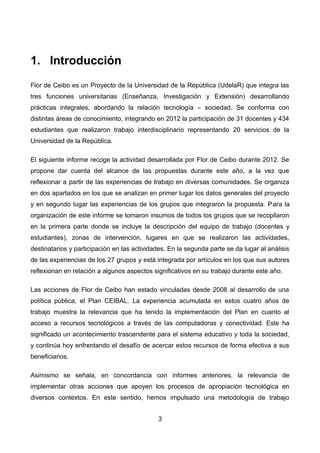 1. Introducción
Flor de Ceibo es un Proyecto de la Universidad de la República (UdelaR) que integra las
tres funciones universitarias (Enseñanza, Investigación y Extensión) desarrollando
prácticas integrales, abordando la relación tecnología – sociedad. Se conforma con
distintas áreas de conocimiento, integrando en 2012 la participación de 31 docentes y 434
estudiantes que realizaron trabajo interdisciplinario representando 20 servicios de la
Universidad de la República.
El siguiente informe recoge la actividad desarrollada por Flor de Ceibo durante 2012. Se
propone dar cuenta del alcance de las propuestas durante este año, a la vez que
reflexionar a partir de las experiencias de trabajo en diversas comunidades. Se organiza
en dos apartados en los que se analizan en primer lugar los datos generales del proyecto
y en segundo lugar las experiencias de los grupos que integraron la propuesta. Para la
organización de este informe se tomaron insumos de todos los grupos que se recopilaron
en la primera parte donde se incluye la descripción del equipo de trabajo (docentes y
estudiantes), zonas de intervención, lugares en que se realizaron las actividades,
destinatarios y participación en las actividades. En la segunda parte se da lugar al análisis
de las experiencias de los 27 grupos y está integrada por artículos en los que sus autores
reflexionan en relación a algunos aspectos significativos en su trabajo durante este año.
Las acciones de Flor de Ceibo han estado vinculadas desde 2008 al desarrollo de una
política pública, el Plan CEIBAL. La experiencia acumulada en estos cuatro años de
trabajo muestra la relevancia que ha tenido la implementación del Plan en cuanto al
acceso a recursos tecnológicos a través de las computadoras y conectividad. Este ha
significado un acontecimiento trascendente para el sistema educativo y toda la sociedad,
y continúa hoy enfrentando el desafío de acercar estos recursos de forma efectiva a sus
beneficiarios.
Asimismo se señala, en concordancia con informes anteriores, la relevancia de
implementar otras acciones que apoyen los procesos de apropiación tecnológica en
diversos contextos. En este sentido, hemos impulsado una metodología de trabajo
3
 