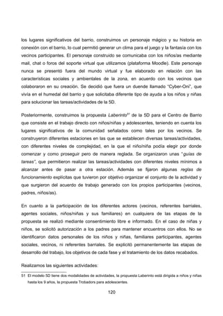 los lugares significativos del barrio, construimos un personaje mágico y su historia en
conexión con el barrio, lo cual permitió generar un clima para el juego y la fantasía con los
vecinos participantes. El personaje construido se comunicaba con los niños/as mediante
mail, chat o foros del soporte virtual que utilizamos (plataforma Moodle). Este personaje
nunca se presentó fuera del mundo virtual y fue elaborado en relación con las
características sociales y ambientales de la zona, en acuerdo con los vecinos que
colaboraron en su creación. Se decidió que fuera un duende llamado “Cyber-Oni”, que
vivía en el humedal del barrio y que solicitaba diferente tipo de ayuda a los niños y niñas
para solucionar las tareas/actividades de la 5D.
Posteriormente, construimos la propuesta Laberinto51
de la 5D para el Centro de Barrio
que consiste en el trabajo directo con niños/niñas y adolescentes, teniendo en cuenta los
lugares significativos de la comunidad señalados como tales por los vecinos. Se
construyeron diferentes estaciones en las que se establecen diversas tareas/actividades,
con diferentes niveles de complejidad, en la que el niño/niña podía elegir por donde
comenzar y como proseguir pero de manera reglada. Se organizaron unas “guías de
tareas”, que permitieron realizar las tareas/actividades con diferentes niveles mínimos a
alcanzar antes de pasar a otra estación. Además se fijaron algunas reglas de
funcionamiento explícitas que tuvieron por objetivo organizar el conjunto de la actividad y
que surgieron del acuerdo de trabajo generado con los propios participantes (vecinos,
padres, niños/as).
En cuanto a la participación de los diferentes actores (vecinos, referentes barriales,
agentes sociales, niños/niñas y sus familiares) en cualquiera de las etapas de la
propuesta se realizó mediante consentimiento libre e informado. En el caso de niñas y
niños, se solicitó autorización a los padres para mantener encuentros con ellos. No se
identificaron datos personales de los niños y niñas, familiares participantes, agentes
sociales, vecinos, ni referentes barriales. Se explicitó permanentemente las etapas de
desarrollo del trabajo, los objetivos de cada fase y el tratamiento de los datos recabados.
Realizamos las siguientes actividades:
51 El modelo 5D tiene dos modalidades de actividades, la propuesta Laberinto está dirigida a niños y niñas
hasta los 9 años, la propuesta Trobadors para adolescentes.
120
 