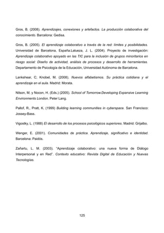 Gros, B. (2008). Aprendizajes, conexiones y artefactos. La producción colaborativa del
conocimiento. Barcelona: Gedisa.
Gros, B. (2005). El aprendizaje colaborativo a través de la red: límites y posibilidades.
Universidad de Barcelona, España.Lalueza, J. L. (2004). Proyecto de investigación:
Aprendizaje colaborativo apoyado en las TIC para la inclusión de grupos minoritarios en
riesgo social: Diseño de actividad, análisis de procesos y desarrollo de herramientas.
Departamento de Psicología de la Educación, Universidad Autónoma de Barcelona.
Lankshear, C; Knobel, M. (2008). Nuevos alfabetismos. Su práctica cotidiana y el
aprendizaje en el aula. Madrid: Morata.
Nilson, M. y Nocon, H. (Eds.) (2005). School of Tomorrow.Developing Expansive Learning
Environments London. Peter Lang.
Pallof, R., Pratt, K. (1999) Building learning communities in cyberspace. San Francisco:
Jossey-Bass.
Vigostky, L. (1988) El desarrollo de los procesos psicológicos superiores. Madrid: Grijalbo.
Wenger, E. (2001). Comunidades de práctica. Aprendizaje, significativo e identidad.
Barcelona: Paidós.
Zañartu, L. M. (2003). “Aprendizaje colaborativo: una nueva forma de Diálogo
Interpersonal y en Red”. Contexto educativo: Revista Digital de Educación y Nuevas
Tecnologías.
125
 