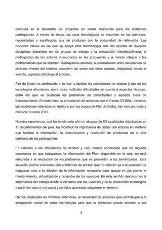 centrada en el desarrollo de proyectos en temas relevantes para los colectivos
participantes. A través de éstos, los usos tecnológicos se inscriben en los intereses,
necesidades y significados que se producen con la comunidad de referencia. Las
nociones claves en las que se apoya esta metodología son: los aportes de diversas
disciplinas presentes en los grupos de trabajo y la articulación interdisciplinaria, la
participación de los actores involucrados en las propuestas y la mirada integral a las
problemáticas que se abordan. Subrayamos además, la colaboración entre estudiantes de
diversos niveles del sistema educativo así como con otros actores, integrando desde el
vínculo, aspectos afectivos al proceso.
Flor de Ceibo ha contribuido a su vez, a facilitar las condiciones de acceso y uso de las
tecnologías afrontando, entre otras, múltiples dificultades en cuanto a aspectos técnicos,
entre los que se destacan los problemas de conectividad y equipos fuera de
funcionamiento. En esta línea, la articulación de acciones con el Centro CEIBAL, tomando
las incidencias relevadas en territorio por los grupos de Flor de Ceibo, han sido un punto a
destacar durante 2012.
Nuestra experiencia, que ha tenido este año un alcance de 60 localidades distribuidas en
11 departamentos del país, ha mostrado la importancia de contar con actores en territorio
que faciliten la información, la comunicación y resolución de problemas en la vida
cotidiana de los participantes.
En relación a las dificultades de acceso y uso, hemos constatado que en algunos
escenarios en que trabajamos, la información del Plan, disponible en la web, no está
integrada a la resolución de los problemas que se presentan a los beneficiarios. Esta
situación podría vincularse con problemas de acceso que no refieren ya a la posesión de
máquinas sino a la difusión de la información necesaria para apoyar el uso (como el
mantenimiento, actualización y recambio de los equipos). En este sentido destacamos la
importancia del trabajo desde la cercanía con los usuarios y de la producción tecnológica
a partir los usos (o no usos) y sentidos que estas adquieren en terreno.
Hemos destacado en informes anteriores, la necesidad de acciones que contribuyan a la
apropiación social de estas tecnologías para que la población pueda acceder a sus
4
 