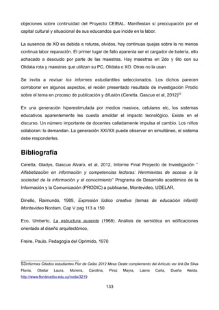 objeciones sobre continuidad del Proyecto CEIBAL. Manifiestan sí preocupación por el
capital cultural y situacional de sus educandos que incide en la labor.
La ausencia de XO es debida a roturas, olvidos, hay continuas quejas sobre la no menos
continua labor reparación. El primer lugar de fallo aparenta ser el cargador de batería, ello
achacado a descuido por parte de las maestras. Hay maestras en 2do y 6to con su
Olidata rota y maestras que utilizan su PC, Olidata o XO. Otras no la usan
Se invita a revisar los informes estudiantiles seleccionados. Los dichos parecen
corroborar en algunos aspectos, el recién presentado resultado de investigación Prodic
sobre el tema en proceso de publicación y difusión (Ceretta, Gascue et al, 2012)53
En una generación hiperestimulada por medios masivos, celulares etc, los sistemas
educativos aparentemente les cuesta amoldar el impacto tecnológico. Existe en el
discurso. Un número importante de docentes calladamente impulsa el cambio. Los niños
colaboran: lo demandan. La generación XXI/XX puede observar en simultáneo, el sistema
debe responderles.
Bibliografía
Ceretta, Gladys, Gascue Alvaro, et al, 2012, Informe Final Proyecto de Investigación “
Alfabetización en información y competencias lectoras: Herrmientas de acceso a la
sociedad de la información y el conocimiento” Programa de Desarrollo académico de la
Información y la Comunicación (PRODIC) a publicarse, Montevideo, UDELAR,
Dinello, Raimundo, 1989, Expresión lúdico creativa (temas de educación infantil)
Montevideo Nordam. Cap V pag 113 a 150
Eco, Umberto, La estructura ausente (1968). Análisis de semiótica en edificaciones
orientado al diseño arquitectónico,
Freire, Paulo, Pedagogìa del Oprimido, 1970
53Informes Citados estudiantes Flor de Ceibo 2012 Mesa Oeste complemento del Artículo ver link:Da Silva
Flavia, Obelar Laura, Moreira, Carolina, Pirez Mayra, Laens Carla, Dueña Aleida.
http://www.flordeceibo.edu.uy/node/3219
133
 