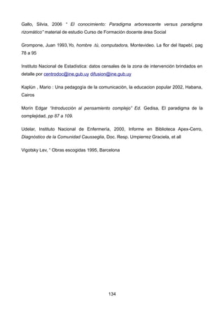 Gallo, Silvia, 2006 “ El conocimiento: Paradigma arborescente versus paradigma
rizomático” material de estudio Curso de Formación docente área Social
Grompone, Juan 1993,Yo, hombre .tú, computadora, Montevideo. La flor del Itapebí, pag
78 a 95
Instituto Nacional de Estadística: datos censales de la zona de intervención brindados en
detalle por centrodoc@ine.gub.uy difusion@ine.gub.uy
Kaplún , Mario : Una pedagogìa de la comunicaciòn, la educacion popular 2002, Habana,
Cairos
Morín Edgar “Introducción al pensamiento complejo” Ed. Gedisa, El paradigma de la
complejidad, pp 87 a 109.
Udelar, Instituto Nacional de Enfermería, 2000, Informe en Biblioteca Apex-Cerro,
Diagnóstico de la Comunidad Causseglia, Doc. Resp. Umpierrez Graciela, et all
Vigotsky Lev, “ Obras escogidas 1995, Barcelona
134
 