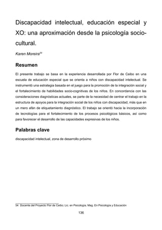 Discapacidad intelectual, educación especial y
XO: una aproximación desde la psicología socio-
cultural.
Karen Moreira54
Resumen
El presente trabajo se basa en la experiencia desarrollada por Flor de Ceibo en una
escuela de educación especial que se orienta a niños con discapacidad intelectual. Se
instrumentó una estrategia basada en el juego para la promoción de la integración social y
el fortalecimiento de habilidades socio-cognitivas de los niños. En concordancia con las
consideraciones diagnósticas actuales, se parte de la necesidad de centrar el trabajo en la
estructura de apoyos para la integración social de los niños con discapacidad, más que en
un mero afán de etiquetamiento diagnóstico. El trabajo se orientó hacia la incorporación
de tecnologías para el fortalecimiento de los procesos psicológicos básicos, así como
para favorecer el desarrollo de las capacidades expresivas de los niños.
Palabras clave
discapacidad intelectual, zona de desarrollo próximo
54 Docente del Proyecto Flor de Ceibo; Lic. en Psicología; Mag. En Psicología y Educación
136
 