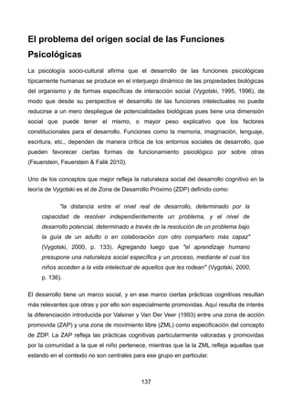 El problema del origen social de las Funciones
Psicológicas
La psicología socio-cultural afirma que el desarrollo de las funciones psicológicas
típicamente humanas se produce en el interjuego dinámico de las propiedades biológicas
del organismo y de formas específicas de interacción social (Vygotski, 1995, 1996), de
modo que desde su perspectiva el desarrollo de las funciones intelectuales no puede
reducirse a un mero despliegue de potencialidades biológicas pues tiene una dimensión
social que puede tener el mismo, o mayor peso explicativo que los factores
constitucionales para el desarrollo. Funciones como la memoria, imaginación, lenguaje,
escritura, etc., dependen de manera crítica de los entornos sociales de desarrollo, que
pueden favorecer ciertas formas de funcionamiento psicológico por sobre otras
(Feuerstein, Feuerstein & Falik 2010).
Uno de los conceptos que mejor refleja la naturaleza social del desarrollo cognitivo en la
teoría de Vygotski es el de Zona de Desarrollo Próximo (ZDP) definido como:
"la distancia entre el nivel real de desarrollo, determinado por la
capacidad de resolver independientemente un problema, y el nivel de
desarrollo potencial, determinado a través de la resolución de un problema bajo
la guía de un adulto o en colaboración con otro compañero más capaz"
(Vygotski, 2000, p. 133). Agregando luego que "el aprendizaje humano
presupone una naturaleza social específica y un proceso, mediante el cual los
niños acceden a la vida intelectual de aquellos que les rodean" (Vygotski, 2000,
p. 136).
El desarrollo tiene un marco social, y en ese marco ciertas prácticas cognitivas resultan
más relevantes que otras y por ello son especialmente promovidas. Aquí resulta de interés
la diferenciación introducida por Valsiner y Van Der Veer (1993) entre una zona de acción
promovida (ZAP) y una zona de movimiento libre (ZML) como especificación del concepto
de ZDP. La ZAP refleja las prácticas cognitivas particularmente valoradas y promovidas
por la comunidad a la que el niño pertenece, mientras que la la ZML refleja aquellas que
estando en el contexto no son centrales para ese grupo en particular.
137
 