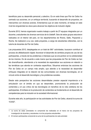 beneficios para su desarrollo personal y colectivo. Es en esta línea que Flor de Ceibo ha
centrado sus acciones, en un enfoque territorial, buscando el desarrollo de proyectos, en
intercambio con diversos actores. Entendemos que en este momento, el trabajo en este
nivel de singularidad es clave para alcanzar los objetivos de inclusión digital.
Durante 2012, hemos organizado nuestro trabajo a partir de 27 equipos integrados por un
docente y estudiantes de diversos servicios de la UdelaR. Seis de estos grupos estuvieron
radicados en el interior del país, en los departamentos de Rivera, Salto, Paysandú y
Rocha. Se realizaron a su vez, siete proyectos, a cargo de estudiantes referentes, con la
tutoría de docentes de Flor de Ceibo.
Las propuestas 2012, desplegadas en un total de 5601
actividades, buscaron contribuir al
proceso de alfabetización digital, favorecer el desarrollo de sentidos propios de uso de los
participantes, a través de los problemas e intereses que se encuentran en la cotidianeidad
de los mismos. Es de acuerdo a este marco que las propuestas de Flor de Ceibo se han
ido diversificando, atendiendo a la necesidad de especializar sus acciones en relación a
las temáticas que aborda en contextos específicos. Situamos entonces las acciones de
Flor de Ceibo en un campo más amplio, que atiende a la necesidad de desarrollar
enfoques integrales en la relación de las comunidades con diversas tecnologías, en el
vínculo entre el desarrollo tecnológico y los problemas sociales.
Desde esta perspectiva las acciones desarrolladas prestan especial importancia a la
articulación con el ámbito en que se desarrollan, promoviendo la producción de
contenidos y el uso crítico de las tecnologías en beneficio de la vida cotidiana de los
participantes. El énfasis en la producción de contenidos se fundamenta en el desarrollo de
competencias para la inclusión en la sociedad informacional.
Durante este año, la participación en las actividades de Flor de Ceibo, alcanzó la suma de
10.8322
.
1 La suma de estas actividades no comprende las realizadas en el marco de los proyectos de
investigación de docentes y estudiantes ni en los proyectos estudiantiles.
2 El número participantes comprende la suma de los participantes de cada actividad.
5
 