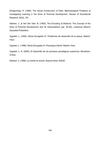 Smagorinsky, P. (1995). The Social Construction of Data: Methodological Problems of
Investigating Learning in the Zone of Proximal Development. Review of Educational
Research, 65(3), 191.
Valsiner, J., & Van Der Veer, R. (1993). The Encoding of Distance: The Concept of the
Zone of Proximal Development and Its Interpretations (pp. 35–62). Lawrence Elbaum
Asociates Publishers.
Vygotski, L. (1995). Obras Escogidas III : Problemas del desarrollo de la psique. Madrid: 
Visor.
Vygotski, L. (1996). Obras Escogidas IV: Psicología Infantil. Madrid: Visor.
Vygotski, L. S. (2000). El desarrollo de los procesos psicológicos superiores. Barcelona:
Crítica.
Wertsch, J. (1999). La mente en acción. Buenos Aires: AIQUE.
144
 