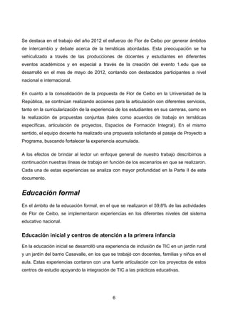 Se destaca en el trabajo del año 2012 el esfuerzo de Flor de Ceibo por generar ámbitos
de intercambio y debate acerca de la temáticas abordadas. Esta preocupación se ha
vehiculizado a través de las producciones de docentes y estudiantes en diferentes
eventos académicos y en especial a través de la creación del evento 1.edu que se
desarrolló en el mes de mayo de 2012, contando con destacados participantes a nivel
nacional e internacional.
En cuanto a la consolidación de la propuesta de Flor de Ceibo en la Universidad de la
República, se continúan realizando acciones para la articulación con diferentes servicios,
tanto en la curricularización de la experiencia de los estudiantes en sus carreras, como en
la realización de propuestas conjuntas (tales como acuerdos de trabajo en temáticas
específicas, articulación de proyectos, Espacios de Formación Integral). En el mismo
sentido, el equipo docente ha realizado una propuesta solicitando el pasaje de Proyecto a
Programa, buscando fortalecer la experiencia acumulada.
A los efectos de brindar al lector un enfoque general de nuestro trabajo describimos a
continuación nuestras líneas de trabajo en función de los escenarios en que se realizaron.
Cada una de estas experiencias se analiza con mayor profundidad en la Parte II de este
documento.
Educación formal
En el ámbito de la educación formal, en el que se realizaron el 59,8% de las actividades
de Flor de Ceibo, se implementaron experiencias en los diferentes niveles del sistema
educativo nacional.
Educación inicial y centros de atención a la primera infancia
En la educación inicial se desarrolló una experiencia de inclusión de TIC en un jardín rural
y un jardín del barrio Casavalle, en los que se trabajó con docentes, familias y niños en el
aula. Estas experiencias contaron con una fuerte articulación con los proyectos de estos
centros de estudio apoyando la integración de TIC a las prácticas educativas.
6
 