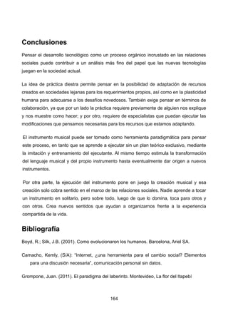 Conclusiones
Pensar el desarrollo tecnológico como un proceso orgánico incrustado en las relaciones
sociales puede contribuir a un análisis más fino del papel que las nuevas tecnologías
juegan en la sociedad actual.
La idea de práctica diestra permite pensar en la posibilidad de adaptación de recursos
creados en sociedades lejanas para los requerimientos propios, así como en la plasticidad
humana para adecuarse a los desafíos novedosos. También exige pensar en términos de
colaboración, ya que por un lado la práctica requiere previamente de alguien nos explique
y nos muestre como hacer; y por otro, requiere de especialistas que puedan ejecutar las
modificaciones que pensamos necesarias para los recursos que estamos adaptando.
El instrumento musical puede ser tomado como herramienta paradigmática para pensar
este proceso, en tanto que se aprende a ejecutar sin un plan teórico exclusivo, mediante
la imitación y entrenamiento del ejecutante. Al mismo tiempo estimula la transformación
del lenguaje musical y del propio instrumento hasta eventualmente dar origen a nuevos
instrumentos.
Por otra parte, la ejecución del instrumento pone en juego la creación musical y esa
creación solo cobra sentido en el marco de las relaciones sociales. Nadie aprende a tocar
un instrumento en solitario, pero sobre todo, luego de que lo domina, toca para otros y
con otros. Crea nuevos sentidos que ayudan a organizarnos frente a la experiencia
compartida de la vida.
Bibliografía
Boyd, R.; Silk, J.B. (2001). Como evolucionaron los humanos. Barcelona, Ariel SA.
Camacho, Kemly, (S/A): “Internet, ¿una herramienta para el cambio social? Elementos
para una discusión necesaria”, comunicación personal sin datos.
Grompone, Juan. (2011). El paradigma del laberinto. Montevideo, La flor del Itapebí
164
 
