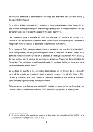 creado para estimular la comunicación de niños con trastornos del espectro autista y
discapacidad intelectual.
En el mismo ámbito de la educación a niños con discapacidad intelectual se desarrolló, en
otra escuela de la capital del país, una estrategia para apoyar la integración social y el uso
de tecnologías para fortalecer las capacidades socio-cognitivas.
Las propuestas para la escuela de niños con discapacidad auditiva, se centraron en
facilitar el uso de recursos expresivos tales como iconos e imágenes para favorecer la
integración de las Ceibalitas al desarrollo de contenidos curriculares.
En la ciudad de Salto se desarrolló un proyecto estudiantil que buscó indagar la relación
entre discapacidad y tecnologías investigando sobre el desarrollo del Plan CEIBAL en el
contexto de la educación especial en la localidad. Se trabajó en aulas con niños ciegos y
de baja visión y con la escuela de alumnos que presentan Trastornos Generalizados del
Desarrollo. Este trabajo se articuló con la Asociación Nacional de Ciegos y surgió a partir
de un pedido del Centro CEIBAL4
.
Se destaca en cuanto a los proyectos desarrollados en el ámbito de la educación
especial, la articulación interinstitucional sostenida durante todo el año (con el Plan
CEIBAL y la ANEP), con otros proyectos científicos vinculados a la temática, así como
como diversas organizaciones de la sociedad civil.
Estos proyectos cuentan con una evaluación positiva por parte de los participantes y se
prevé su profundización durante el año 2013, incluyendo proyectos de investigación.
4 El informe referido a los estudiantes ciegos y de baja visión fue entregado al Plan CEIBAL y a la
Asociación Nacional de Ciegos a fines de 2012.
8
 