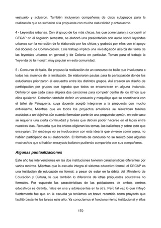 vestuario y actuaron. También incluyeron compañeros de otros subgrupos para la
realización que se sumaron a la propuesta con mucha naturalidad y entusiasmo.
4 - Leyendas urbanas. Con el grupo de los más chicos, los que comenzaron a concurrir al
CECAP en el segundo semestre, se elaboró una presentación con audio sobre leyendas
urbanas con la narración de lo elaborado por los chicos y grabado por ellos con el apoyo
del docente de Comunicación. Este trabajo implicó una investigación acerca del tema de
las leyendas urbanas en general y de Colonia en particular. Toman para el trabajo la
“leyenda de la monja”, muy popular en esta comunidad.
5 - Concurso de baile. Se propuso la realización de un concurso de baile que involucrara a
todos los alumnos de la institución. Se elaboraron pautas para la participación donde los
estudiantes priorizaron el encuentro entre los distintos grupos. Así crearon un diseño de
participación por grupos que lograba que todos se encontraran en alguna instancia.
Definieron que cada clase eligiera dos canciones para competir dentro de los ritmos que
ellos quisieran. Deberían también definir un vestuario y maquillaje que se coordinaría con
el taller de Peluquería, cuya docente aceptó integrarse a la propuesta con mucho
entusiasmo. Mientras que en todos los proyectos anteriores se realizaban talleres
acotados a un objetivo aún cuando formaban parte de una propuesta común, en este caso
se requería una cierta continuidad y tareas que debían poder hacerse en el lapso entre
nuestras idas. Requería que los chicos eligieran los temas, los bailarines y sobre todo que
ensayaran. Sin embargo no se involucraron con esta idea la que vivieron como ajena, no
habían participado de su elaboración. El formato de concurso no se realizó pero algunos
muchachos que si habían ensayado bailaron pudiendo compartirlo con sus compañeros.
Algunas puntualizaciones
Este año las intervenciones en las dos instituciones tuvieron características diferentes por
varios motivos. Mientras que la escuela integra el sistema educativo formal, el CECAP es
una institución de educación no formal, a pesar de estar en la órbita del Ministerio de
Educación y Cultura, lo que también lo diferencia de otras propuestas educativas no
formales. Por supuesto las características de las poblaciones de ambos centros
educativos es distinta, niños en una y adolescentes en la otra. Pero tal vez lo que influyó
fuertemente fue que en la escuela ya teníamos un breve recorrido como proyecto que
facilitó bastante las tareas este año. Ya conocíamos el funcionamiento institucional y ellos
170
 