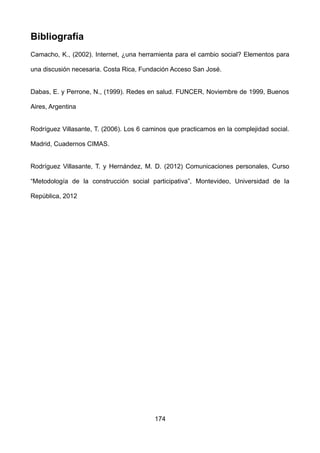 Bibliografía
Camacho, K., (2002). Internet, ¿una herramienta para el cambio social? Elementos para
una discusión necesaria. Costa Rica, Fundación Acceso San José.
Dabas, E. y Perrone, N., (1999). Redes en salud. FUNCER, Noviembre de 1999, Buenos
Aires, Argentina
Rodríguez Villasante, T. (2006). Los 6 caminos que practicamos en la complejidad social.
Madrid, Cuadernos CIMAS.
Rodríguez Villasante, T. y Hernández, M. D. (2012) Comunicaciones personales, Curso
“Metodología de la construcción social participativa”, Montevideo, Universidad de la
República, 2012
174
 