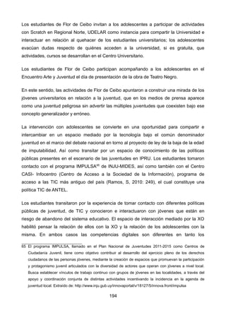 Los estudiantes de Flor de Ceibo invitan a los adolescentes a participar de actividades
con Scratch en Regional Norte, UDELAR como instancia para compartir la Universidad e
interactuar en relación al quehacer de los estudiantes universitarios; los adolescentes
evacúan dudas respecto de quiénes acceden a la universidad, si es gratuita, que
actividades, cursos se desarrollan en el Centro Universitario.
Los estudiantes de Flor de Ceibo participan acompañando a los adolescentes en el
Encuentro Arte y Juventud el día de presentación de la obra de Teatro Negro.
En este sentido, las actividades de Flor de Ceibo apuntaron a construir una mirada de los
jóvenes universitarios en relación a la juventud, que en los medios de prensa aparece
como una juventud peligrosa sin advertir las múltiples juventudes que coexisten bajo ese
concepto generalizador y erróneo.
La intervención con adolescentes se convierte en una oportunidad para compartir e
intercambiar en un espacio mediado por la tecnología bajo el común denominador
juventud en el marco del debate nacional en torno al proyecto de ley de la baja de la edad
de imputabilidad. Así como transitar por un espacio de conocimiento de las políticas
públicas presentes en el escenario de las juventudes en IPRU. Los estudiantes tomaron
contacto con el programa IMPULSA65
de INJU-MIDES, así como también con el Centro
CASI- Infocentro (Centro de Acceso a la Sociedad de la Información), programa de
acceso a las TIC más antiguo del país (Ramos, S, 2010: 249), el cual constituye una
política TIC de ANTEL.
Los estudiantes transitaron por la experiencia de tomar contacto con diferentes políticas
públicas de juventud, de TIC y conocieron e interactuaron con jóvenes que están en
riesgo de abandono del sistema educativo. El espacio de interacción mediado por la XO
habilitó pensar la relación de ellos con la XO y la relación de los adolescentes con la
misma. En ambos casos las competencias digitales son diferentes en tanto los
65 El programa IMPULSA, llamado en el Plan Nacional de Juventudes 2011-2015 como Centros de
Ciudadanía Juvenil, tiene como objetivo contribuir al desarrollo del ejercicio pleno de los derechos
ciudadanos de las personas jóvenes, mediante la creación de espacios que promuevan la participación
y protagonismo juvenil articulados con la diversidad de actores que operan con jóvenes a nivel local.
Busca establecer vínculos de trabajo continuo con grupos de jóvenes en las localidades, a través del
apoyo y coordinación conjunta de distintas actividades incentivando la incidencia en la agenda de
juventud local. Extraído de: http://www.inju.gub.uy/innovaportal/v/18127/5/innova.front/impulsa
194
 