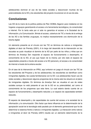 adolescentes dominan el uso de las redes sociales y desconocen muchas de las
potencialidades de la XO y los estudiantes del proyecto incursionan en el uso de esta.
Conclusiones
Las XO de la mano de la política pública de Plan CEIBAL llegaron para instalarse en los
hogares uruguayos garantizando el acceso a la herramienta tecnológica y la conectividad
a internet. Por lo tanto esta por sí sola no garantiza el acceso a la Sociedad de la
Información y la Comunicación. Brinda el acceso, cobertura de TIC a través de la entrega
de las XO a las familias uruguayas, no implica necesariamente una disminución de la
brecha digital.
Un elemento presente es el vínculo con las TIC en términos de nativos e inmigrantes
digitales al decir de Prensky (2001). A lo largo del desarrollo de la intervención en las
escuelas se pudo visualizar el dominio de la XO por parte de los niños y niñas que en
términos de Amartya Sen responde al espacio de funcionamiento o desempeño, el
conocimiento de la XO, el uso que hacen de la misma; por otro lado el espacio de
capacidades presente a través del acceso a la XO personal y el acceso a la conectividad
de internet a través de la antena escolar.
En el caso de la intervención en IPRU, aquí entraron en juego el vínculo con las TIC de
los estudiantes del Proyecto y de los adolescentes; los estudiantes se identifican como
inmigrantes digitales, les cuesta familiarizarse con la XO. Los adolescentes hacen uso de
redes sociales y desconocen algunos programas de la misma esto los situaría en el plano
de inmigrantes digitales. En términos de Amartya Sen se visualiza el uso de redes
sociales aunque no está presente el uso de la XO en su potencialidad, así como el
conocimiento de los programas que esta tiene. Lo cual estaría dando cuenta de un
espacio de funcionamiento y desempeño reducido y un espacio de capacidades también
reducido.
El espacio de desempeño y de capacidades da cuenta del acceso a la sociedad de la
información y la comunicación. Otro factor que tiene influencia en la determinación de la
apropiación social de la tecnología está pautado por el elemento generacional que ha de
determinar si estamos frente a nativos o inmigrantes digitales. La interacción entre nativos
e inmigrantes al decir de Prensky (2001) resulta ser un elemento determinante de la
195
 