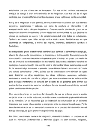estudiantes que por primera vez se incorporan. Por este motivo partimos que nuestro
enfoque de trabajo a priori tuvo relevancia en la integración. Este fue uno de los ejes
centrales, que propició el fortalecimiento del proceso grupal y el trabajo con la comunidad.
Fue y es la integración lo que permitió, el vínculo entre los estudiantes con sus distintos
devenires, experiencias y saberes, así como la apertura al intercambio y al
enriquecimiento mutuo, de gran importancia. Creemos que la relación del grupo se ve
reflejada en nuestro acercamiento y en el trabajo con la comunidad. Ya que propicia un
vínculo de confianza, de apoyo y de complementariedad entre todos los estudiantes.
Teniendo en cuenta que dicho trabajo implica involucrarnos, familiarizarnos, es que
asumimos un compromiso, a través del respeto, tolerancia, solidaridad, apertura y
flexibilidad.
En todo proceso grupal existen ciertos elementos que permiten la conformación del grupo,
alguno de ellos son la comunicación, la interacción y la integración. Consideramos a la
comunicación como una herramienta importante para el trabajo en grupo, por medio de
ella se promueve la democratización de los talleres, actividades a realizar y la toma de
decisiones. La comunicación nos permite emitir e intercambiar ideas, experiencias con el
fin de transmitir algo, informarse o aprender. Josué Hernán Serrano en su artículo “Hacia
una cultura comunicativa” (1997), plantea que la comunicación sirve también al sujeto
para despertar en otras conciencias las ideas, imágenes, conceptos, actitudes,
sentimientos y cualquier otro efecto psíquico, por lo tanto sostiene que es indispensable
para el sujeto mantenerse en contacto con el resto de las personas para afirmar sus
puntos de vista y confrontar saberes, para lograr de esta forma el entendimiento, para así
poder identificarse con los propios.
Otro elemento a tener en cuenta es la interacción, la cual se entiende como la acción
recíproca entre dos o más individuos, es quién mueve la acción del grupo desde el inicio
de su formación. En las relaciones que se establecen, la comunicación es un elemento
importante que regula y hace posible la interacción entre los integrantes del grupo. Por lo
tanto la comunicación es un elemento fundamental en el proceso de interacción para el
trabajo en equipo, es quién promueve la pertenencia de grupo.
Por último, nos interesa destacar la integración, entendiéndola como un proceso por el
cual los individuos pertenecientes a diferentes grupos ya sean sociales, religiosos,
199
 