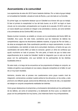 Acercamiento a la comunidad
Las experiencias de este año 2012 fueron bastante distintas. Por un lado el grupo trabajó
en la localidad de Cebollatí, ubicada al norte de Rocha, y por otro lado en La Coronilla.
En primer lugar, es importante destacar que en Cebollatí es el tercer año que se trabajó.
Si bien el primero la receptividad no fue del todo buena; en el 2011 se logró un buen
vínculo con la comunidad, principalmente con la gente de la escuela. El 2012 contó con
un nuevo desafío que consistía en integrar a las actividades a vecinos, así como también
a los animadores de los Centros MEC de la zona.
Desde el primer momento, se entabló un vínculo con la coordinadora del Centro MEC de
Cebollatí, Ana Laura. De este modo, acordamos que las instancias de talleres las
compartiríamos: algunos los llevaríamos adelante nosotros, el grupo de Flor de Ceibo, y
de otras se encargaría ella. Esta coordinación permitió un mayor acercamiento, no sólo a
la coordinadora, sino también al resto de la comunidad. Asimismo, el hecho de que a la
coordinadora del centro MEC ya todos la conocían, generó un clima de confianza que
ayudó muchísimo en todo el proceso. Por otra parte, el hecho de que no todos eran
específicamente de la ciudad de Cebollatí, facilitó la integración que no solo se dio del
grupo con los participantes, sino que también de los participantes de las distintas
localidades entre sí.
De este modo, a lo largo de los encuentros se fue proponiendo el trabajo en conjunto, se
instaba a la gente a que produjera en sus casas y después compartiera en el taller, lo cual
dio un muy buen resultado.
Asimismo, durante todo el proceso nos cuestionamos como grupo nuestro nivel de
integración, comenzamos a analizar nuestra actitud en los almuerzos, en los cortes, y esto
promovió una reflexión grupal, acerca de las diferencias, los ritmos de vida, y la capacidad
de trabajar en conjunto compartiendo realidades tan distintas.
Como grupo destacamos el compromiso y el entusiasmo demostrado por los participantes
de los talleres, así como el compromiso y la dedicación de Ana Laura. La relación del
grupo con los participantes fue muy buena, y las instancias fueron muy enriquecedoras.
203
 