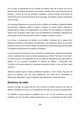 Por su parte, la experiencia en La Coronilla fue distinta. Este fue el primer año que el
grupo Rocha zona Norte trabajó allí. Los contactos iniciales fueron con las directoras de la
escuela y el liceo. Si bien se mostraron receptivas, notamos también cierto grado de
desconfianza ante el desconocimiento de la propuesta. No obstante, ambas experiencias
fueron buenas.
En la escuela trabajamos con grupos de niños y también con maestros, realizando talleres
de animación. Logramos captar el interés y generar un vínculo ameno, abriendo el
espacio para las dudas, las inseguridades y los miedos. Con los maestros, se destaca la
apertura que se generó, dando lugar a que se plantearan los principales obstáculos que
encontraban a la hora de acercarse a las XO y trabajar con ellas en el aula.
En el liceo, la experiencia fue también muy fructífera. Contamos con el apoyo de la
profesora de historia y del profesor de informática. Los estudiantes tenían un muy buen
manejo de las XO, por lo que el trabajo fue sumamente enriquecedor para las dos partes
y se lograron animaciones muy creativas y originales.
A esto se sumó la coordinación de un encuentro en Montevideo, cuando los estudiantes
vinieron a participar de la corre-caminata organizada por el INJU, “Ser joven no es delito”.
En dicho encuentro, los integrantes de Flor de Ceibo los maquillamos para que salieran a
desfilar con su comparsa, generando un espacio de diálogo y complicidad. Esto
condicionó de manera positiva los siguientes encuentros, debido a que ya había mayor
confianza.
Debemos destacar que en ambas localidades logramos un buen vínculo. De parte del
grupo nos llevamos una muy linda experiencia. Por parte de la comunidad, se
demostraron dispuestos a seguir trabajando conjuntamente en instancias futuras.
Dinámica de taller
Durante el trabajo de campo del año 2012 tuvimos, de manera continua, dos tipos de
talleres: modalidad uno a uno, y un estudiante flor de ceibo con un grupo de participantes.
En Cebollatí, el grupo adoptó la modalidad “uno a uno”, la cual consistía en que cada
estudiante de Flor de Ceibo trabaje directamente con un participante del taller. Dicha
204
 