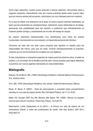 Como logro específico, nuestro grupo aprendió a discutir objetivos, intercambiar ideas y
negociar proyectos, desarrollando más aún nuevas prácticas desde estos nuevos roles,
que los mismos actores del encuentro, estimularon con sus intereses para con nosotros.
En lo que se refiere a la realización de la tarea, la misma requirió distintas habilidades, se
logró que las estudiantes se complementaran, obteniendo mayor efectividad en el trabajo,
generando más posibilidades para dar solución a problemas que individualmente no
hubieran podido corregir y comprobando así el valor del trabajo en equipo.
Se crearon relaciones interpersonales muy beneficiosas para todos los actores
involucrados, favoreciendo la comunicación y el desarrollo personal del individuo.
Cerramos así este año con este nuevo proyecto que significó un desafío para los
responsables del mismo, pero que sin duda, mirando retrospectivamente el propósito,
creemos que su funcionamiento ha cumplido con sus objetivos.
Si bien entendemos y evaluamos aspectos de mejora para los próximos años, el saldo es
positivo, y lo innovador de la temática permite abrir nuevas puertas para lograr diferentes
encuentros con nuevos agentes interesados en esta problemática.
Bibliografía
Braham, RL.& Morris, ME. (1989) Odontología Pediátrica. Editorial Médica Panamericana,
S.A., Buenos Aires.
Finn, SB.( 1976) Odontología Pediátrica. 4ta. edición. Editorial Intermericana, México.
Muza, R. Muza, P. (2007) - Nivel de preocupación o ansiedad sobre procedimientos
dentales en una sala de espera dental. Rev Chil Salud Pública; Vol 11 (1):18-22
Mello, CO. Goulart, CMT. Ew, RA. Moreira, AM. Sperb, TM. (1999) - Brincar no hospital:
assunto para discutir e praticar. Psicol Teor Pesqui; 15(1):65-74.
Nascimento, Lucila Castanheira et al (2011) - O brincar em sala de espera de um
Ambulatório Infantil: a visão dos profissionais de saúde. Rev Esc Enferm USP 2011;
45(2):465-72
213
 